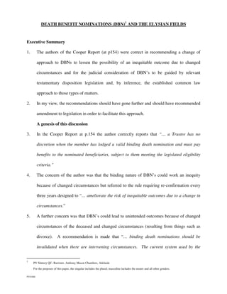 DEATH BENEFIT NOMINATIONS (DBN)1 AND THE ELYSIAN FIELDS



Executive Summary

1.        The authors of the Cooper Report (at p154) were correct in recommending a change of

          approach to DBNs to lessen the possibility of an inequitable outcome due to changed

          circumstances and for the judicial consideration of DBN’s to be guided by relevant

          testamentary disposition legislation and, by inference, the established common law

          approach to those types of matters.

2.        In my view, the recommendations should have gone further and should have recommended

          amendment to legislation in order to facilitate this approach.

          A genesis of this discussion

3.        In the Cooper Report at p.154 the author correctly reports that “… a Trustee has no

          discretion when the member has lodged a valid binding death nomination and must pay

          benefits to the nominated beneficiaries, subject to them meeting the legislated eligibility

          criteria.”

4.        The concern of the author was that the binding nature of DBN’s could work an inequity

          because of changed circumstances but referred to the rule requiring re-confirmation every

          three years designed to “… ameliorate the risk of inequitable outcomes due to a change in

          circumstances.”

5.        A further concern was that DBN’s could lead to unintended outcomes because of changed

          circumstances of the deceased and changed circumstances (resulting from things such as

          divorce).      A recommendation is made that “… binding death nominations should be

          invalidated when there are intervening circumstances. The current system used by the


1
     PV Slattery QC, Barrister, Anthony Mason Chambers, Adelaide
     For the purposes of this paper, the singular includes the plural; masculine includes the neuter and all other genders.

PVS1060
 