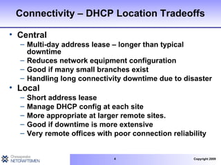 Connectivity – DHCP Location Tradeoffs Central Multi-day address lease – longer than typical downtime Reduces network equipment configuration Good if many small branches exist Handling long connectivity downtime due to disaster Local Short address lease Manage DHCP config at each site More appropriate at larger remote sites. Good if downtime is more extensive Very remote offices with poor connection reliability 