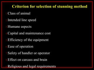 Criterion for selection of stunning method
1.Class of animal
2.Intended line speed
3.Humane aspects
4.Capital and maintenance cost
5.Efficiency of the equipment
6.Ease of operation
7.Safety of handler or operator
8.Effect on carcass and brain
9.Religious and legal requirements
 
