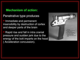 Mechanism of action:
Penetrative type produces
 Immediate and permanent
insensibility by destruction of cortex
and deeper parts of the brain
 Rapid rise and fall in intra cranial
pressure and sudden jerk due to the
energy of the bolt imparts on the head
( Acceleration concussion).
 