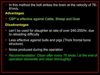  In this method the bolt strikes the brain at the velocity of 76-
91m/s.
Advantages
 CBP is effective against Cattle, Sheep and Goat
Disadvantages
 can’t be used for slaughter at rate of over 240-250/hr. due
to reloading difficulty
 Less effective against bulls and pigs (Thick frontal bone
structure)
 Noise produced during the operation
 Recommendation: Clean after every 70 shots ( at the end of
operation dismantle and clean thoroughly)
 