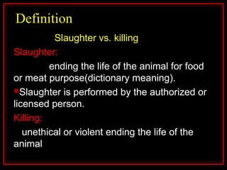 Definition
Slaughter vs. killing
Slaughter:
ending the life of the animal for food
or meat purpose(dictionary meaning).
Slaughter is performed by the authorized or
licensed person.
Killing:
unethical or violent ending the life of the
animal
 