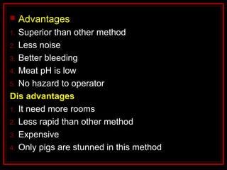  Advantages
1. Superior than other method
2. Less noise
3. Better bleeding
4. Meat pH is low
5. No hazard to operator
Dis advantages
1. It need more rooms
2. Less rapid than other method
3. Expensive
4. Only pigs are stunned in this method
 