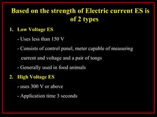 Based on the strength of Electric current ES is
of 2 types
1. Low Voltage ES
- Uses less than 150 V
- Consists of control panel, meter capable of measuring
current and voltage and a pair of tongs
- Generally used in food animals
2. High Voltage ES
- uses 300 V or above
- Application time 3 seconds
 