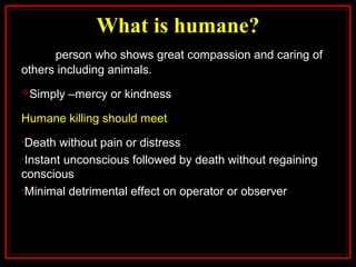 What is humane?
person who shows great compassion and caring of
others including animals.
Simply –mercy or kindness
Humane killing should meet
•Death without pain or distress
•Instant unconscious followed by death without regaining
conscious
•Minimal detrimental effect on operator or observer
 