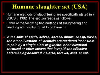 Humane slaughter act (USA)
 Humane methods of slaughtering are specifically stated in 7
USCS § 1902. The section reads as follows
 Either of the following two methods of slaughtering and
handling are hereby found to be humane:
a) In the case of cattle, calves, horses, mules, sheep, swine,
and other livestock, all animals are rendered insensible
to pain by a single blow or gunshot or an electrical,
chemical or other means that is rapid and effective,
before being shackled, hoisted, thrown, cast, or cut.
 