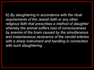 b) By slaughtering in accordance with the ritual
requirements of the Jewish faith or any other
religious faith that prescribes a method of slaughter
whereby the animal suffers loss of consciousness
by anemia of the brain caused by the simultaneous
and instantaneous severance of the carotid arteries
with a sharp instrument and handling in connection
with such slaughtering.
 