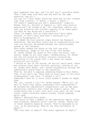what happened that day, and I'd tell her," said Miss Pefko.
"Now I come home from work and she asks me the same
question, and all I
can say is--" Miss Pefko shook her head and let her crimson
lips flap slackly-- "I dunno, I dunno, I dunno."
"If there's something you don't understand," urged Dr.
Breed, "ask Dr. Horvath to explain it. He's very good at
explaining." He turned to me. "Dr. Hoenikker used to say
that any scientist who couldn't explain to an eight-year-
old what he was doing was a charlatan."
"Then I'm dumber than an eight-year-old," Miss Pefko
mourned. "I don't even know what a charlatan is."
Back to Kindergarten 16
We climbed the four granite steps before the Research
Laboratory. The building itself was of unadorned brick and
rose six stories. We passed between two heavily-armed
guards at the entrance.
Miss Pefko showed the guard on the left the pink
_confidential_ badge at the tip of her left breast.
Dr. Breed showed the guard on the right the black _top-
secret_ badge on his soft lapel. Ceremoniously, Dr. Breed
put his arm around me without actually touching me,
indicating to the guards that I was under his august
protection and control.
I smiled at one of the guards. He did not smile back. There
was nothing funny about national security, nothing at all.
Dr. Breed, Miss Pefko, and I moved thoughtfully through the
Laboratory's grand foyer to the elevators.
"Ask Dr. Horvath to explain something Breed to Miss Pefko.
"See if you don't get "He'd have to start back in the first
kindergarten," she said. "I missed a lot."
sometime," said Dr. a nice, clear answer." grade--or maybe
even
"We _all_ missed a lot," Dr. Breed agreed. "We'd _all_ do
well to start over again, preferably with kindergarten."
We watched the Laboratory's receptionist turn on the many
educational exhibits that lined the foyer's walls. The
receptionist was a tall, thin girl--icy, pale. At her crisp
touch, lights twinkled, wheels turned, flasks bubbled,
bells rang.
"Magic," declared Miss Pefko.
"I'm sorry to hear a member of the Laboratory family using
that brackish, medieval word," said Dr. Breed. "Every one
of those exhibits explains itself. They're designed so as
_not_ to be mystifying. They're the very antithesis of
magic."
"The very what of magic?" "The exact opposite of magic."
 