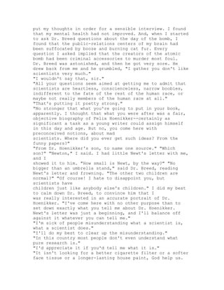 put my thoughts in order for a sensible interview. I found
that my mental health had not improved. And, when I started
to ask Dr. Breed questions about the day of the bomb, I
found that the public-relations centers of my brain had
been suffocated by booze and burning cat fur. Every
question I asked implied that the creators of the atomic
bomb had been criminal accessories to murder most foul.
Dr. Breed was astonished, and then he got very sore. He
drew back from me and he grumbled, "I gather you don't like
scientists very much."
"I wouldn't say that, sir."
"All your questions seem aimed at getting me to admit that
scientists are heartless, conscienceless, narrow boobies,
indifferent to the fate of the rest of the human race, or
maybe not really members of the human race at all."
"That's putting it pretty strong."
"No stronger that what you're going to put in your book,
apparently. I thought that what you were after was a fair,
objective biography of Felix Hoenikker--certainly as
significant a task as a young writer could assign himself
in this day and age. But no, you come here with
preconceived notions, about mad
scientists. Where did you ever get such ideas? From the
funny papers?"
"From Dr. Hoenikker's son, to name one source." "Which
son?" "Newton," I said. I had little Newt's letter with me,
and I
showed it to him. "How small is Newt, by the way?" "No
bigger than an umbrella stand," said Dr. Breed, reading
Newt's letter and frowning. "The other two children are
normal?" "Of course! I hate to disappoint you, but
scientists have
children just like anybody else's children." I did my best
to calm down Dr. Breed, to convince him that I
was really interested in an accurate portrait of Dr.
Hoenikker. "I've come here with no other purpose than to
set down exactly what you tell me about Dr. Hoenikker.
Newt's letter was just a beginning, and I'll balance off
against it whatever you can tell me."
"I'm sick of people misunderstanding what a scientist is,
what a scientist does."
"I'll do my best to clear up the misunderstanding."
"In this country most people don't even understand what
pure research is."
"I'd appreciate it if you'd tell me what it is."
"It isn't looking for a better cigarette filter or a softer
face tissue or a longer-lasting house paint, God help us.
 