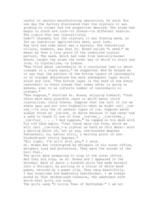 useful in certain manufacturing operations, he said. But
one day the factory discovered that the crystals it was
growing no longer had the properties desired. The atoms had
begun to stack and lock--to freeze--in different fashion.
The liquid that was crystallizing
hadn't changed, but the crystals it was forming were, as
far as industrial applications went, pure junk.
How this had come about was a mystery. The theoretical
villain, however, was what Dr. Breed called "a seed." He
meant by that a tiny grain of the undesired crystal
pattern. The seed, which had come from God-only-knows-
where, taught the atoms the novel way in which to stack and
lock, to crystallize, to freeze.
"Now think about cannonballs on a courthouse lawn or about
oranges in a crate again," he suggested. And he helped me
to see that the pattern of the bottom layers of cannonballs
or of oranges determined how each subsequent layer would
stack and lock. "The bottom layer is the seed of how every
cannonball or every orange that comes after is going to
behave, even to an infinite number of cannonballs or
oranges."
"Now suppose," chortled Dr. Breed, enjoying himself, "that
there were many possible .ways in which water could
crystallize, could freeze. Suppose that the sort of ice we
skate upon and put into highballs--what we might call _ice-
one_--is only one of several types of ice. Suppose water
always froze as _ice-one_ on Earth because it had never had
a seed to teach it how to form _ice-two_, _ice-three_,
_ice-four_ . . . ? And suppose," he rapped on his desk with
his old hand again, "that there were one form, which we
will call _ice-nine_--a crystal as hard as this desk-- with
a melting point of, let us say, one-hundred degrees
Fahrenheit, or, better still, a melting point of one-
hundred-and- thirty degrees."
"All right, I'm still with you," I said.
Dr. Breed was interrupted by whispers in his outer office,
whispers loud and portentous. They were the sounds of the
Girl Pool.
The girls were preparing to sing in the outer office.
And they did sing, as Dr. Breed and I appeared in the
doorway. Each of about a hundred girls had made herself
into a choirgirl by putting on a collar of white bond
paper, secured by a paper clip. They sang beautifully.
I was surprised and mawkishly heartbroken. I am always
moved by that seldom-used treasure, the sweetness with
which most girls can sing.
The girls sang "O Little Town of Bethlehem." I am not
 