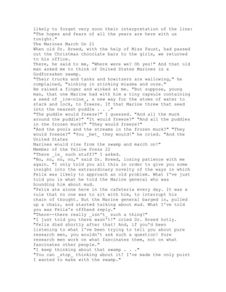 likely to forget very soon their interpretation of the line:
"The hopes and fears of all the years are here with us
tonight."
The Marines March On 21
When old Dr. Breed, with the help of Miss Faust, had passed
out the Christmas chocolate bars to the girls, we returned
to his office.
There, he said to me, "Where were we? Oh yes!" And that old
man asked me to think of United States Marines in a
Godforsaken swamp.
"Their trucks and tanks and howitzers are wallowing," he
complained, "sinking in stinking miasma and ooze."
He raised a finger and winked at me. "But suppose, young
man, that one Marine had with him a tiny capsule containing
a seed of _ice-nine_, a new way for the atoms of water to
stack and lock, to freeze. If that Marine threw that seed
into the nearest puddle . . ."
"The puddle would freeze?" I guessed. "And all the muck
around the puddle?" "It would freeze?" "And all the puddles
in the frozen muck?" "They would freeze?"
"And the pools and the streams in the frozen muck?" "They
would freeze?" "You _bet_ they would!" he cried. "And the
United States
Marines would rise from the swamp and march on!"
Member of the Yellow Press 22
"There _is_ such stuff?" I asked.
"No, no, no, no," said Dr. Breed, losing patience with me
again. "I only told you all this in order to give you some
insight into the extraordinary novelty of the ways in which
Felix was likely to approach an old problem. What I've just
told you is what he told the Marine general who was
hounding him about mud.
"Felix ate alone here in the cafeteria every day. It was a
rule that no one was to sit with him, to interrupt his
chain of thought. But the Marine general barged in, pulled
up a chair, and started talking about mud. What I've told
you was Felix's offhand reply."
"There--there really _isn't_ such a thing?"
"I just told you there wasn't!" cried Dr. Breed hotly.
"Felix died shortly after that! And, if you'd been
listening to what I've been trying to tell you about pure
research men, you wouldn't ask such a question! Pure
research men work on what fascinates them, not on what
fascinates other people."
"I keep thinking about that swamp . . ."
"You can _stop_ thinking about it! I've made the only point
I wanted to make with the swamp."
 