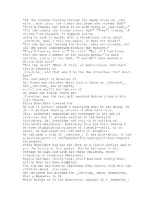 "If the streams flowing through the swamp froze as _ice-
nine_, what about the rivers and lakes the streams fed?"
"They'd freeze. But there is no such thing as _ice-nine_."
"And the oceans the frozen rivers fed?" "They'd freeze, of
course," he snapped. "I suppose you're
going to rush to market with a sensational story about
_ice-nine_ now. I tell you again, it does not exist!"
"And the springs feeding the frozen lakes and streams, and
all the water underground feeding the springs?"
"They'd freeze, damn it!" he cried. "But if I had known
that you were a member of the yellow press," he said
grandly, rising to his feet, "I wouldn't have wasted a
minute with you!"
"And the rain?" "When it fell, it would freeze into hard
little hobnails of
_ice-nine_--and that would be the the interview, too! Good-
bye!"
The Last Batch of Brownies 23
Dr. Breed was mistaken about such a thing as _ice-nine_.
And _ice-nine_ was on earth.
end of the world! And the end of
at least one thing: there was
_Ice-nine_ was the last gift mankind before going to his
just reward.
Felix Hoenikker created for
He did it without anyone's realizing what he was doing. He
did it without leaving records of what he'd done.
True, elaborate apparatus was necessary in the act of
creation, but it already existed in the Research
Laboratory. Dr. Hoenikker had only to go calling on
Laboratory neighbors-- borrowing this and that, making a
winsome neighborhood nuisance of himself--until, so to
speak, he had baked his last batch of brownies.
He had made a chip of _ice-nine_. It was blue-white. It had
a melting point of one-hundred-fourteen-point-four-degrees
Fahrenheit.
Felix Hoenikker had put the chip in a little bottle; and he
put the bottle in his jacket. And he had gone to his
cottage on Cape Cod with his three children, there
intending to celebrate Christmas.
Angela had been thirty-four. Frank had been twenty-four.
Little Newt had been eighteen.
The old man had died on Christmas Eve, having told only his
children about _ice-nine_.
His children had divided the _ice-nine_ among themselves.
What a Wampeter Is 24
Which brings me to the Bokononist concept of a _wampeter_.
 