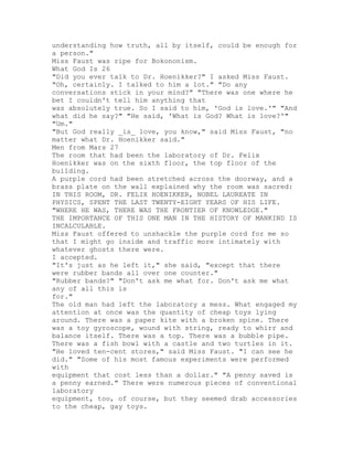 understanding how truth, all by itself, could be enough for
a person."
Miss Faust was ripe for Bokononism.
What God Is 26
"Did you ever talk to Dr. Hoenikker?" I asked Miss Faust.
"Oh, certainly. I talked to him a lot." "Do any
conversations stick in your mind?" "There was one where he
bet I couldn't tell him anything that
was absolutely true. So I said to him, 'God is love.'" "And
what did he say?" "He said, 'What is God? What is love?'"
"Um."
"But God really _is_ love, you know," said Miss Faust, "no
matter what Dr. Hoenikker said."
Men from Mars 27
The room that had been the laboratory of Dr. Felix
Hoenikker was on the sixth floor, the top floor of the
building.
A purple cord had been stretched across the doorway, and a
brass plate on the wall explained why the room was sacred:
IN THIS ROOM, DR. FELIX HOENIKKER, NOBEL LAUREATE IN
PHYSICS, SPENT THE LAST TWENTY-EIGHT YEARS OF HIS LIFE.
"WHERE HE WAS, THERE WAS THE FRONTIER OF KNOWLEDGE."
THE IMPORTANCE OF THIS ONE MAN IN THE HISTORY OF MANKIND IS
INCALCULABLE.
Miss Faust offered to unshackle the purple cord for me so
that I might go inside and traffic more intimately with
whatever ghosts there were.
I accepted.
"It's just as he left it," she said, "except that there
were rubber bands all over one counter."
"Rubber bands?" "Don't ask me what for. Don't ask me what
any of all this is
for."
The old man had left the laboratory a mess. What engaged my
attention at once was the quantity of cheap toys lying
around. There was a paper kite with a broken spine. There
was a toy gyroscope, wound with string, ready to whirr and
balance itself. There was a top. There was a bubble pipe.
There was a fish bowl with a castle and two turtles in it.
"He loved ten-cent stores," said Miss Faust. "I can see he
did." "Some of his most famous experiments were performed
with
equipment that cost less than a dollar." "A penny saved is
a penny earned." There were numerous pieces of conventional
laboratory
equipment, too, of course, but they seemed drab accessories
to the cheap, gay toys.
 