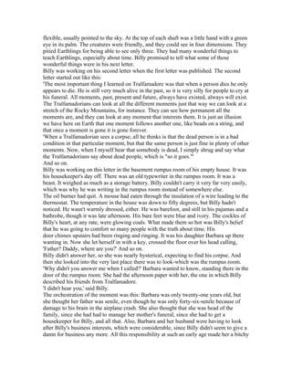 flexible, usually pointed to the sky. At the top of each shaft was a little hand with a green
eye in its palm. The creatures were friendly, and they could see in four dimensions. They
pitied Earthlings for being able to see only three. They had many wonderful things to
teach Earthlings, especially about time. Billy promised to tell what some of those
wonderful things were in his next letter.
Billy was working on his second letter when the first letter was published. The second
letter started out like this:
'The most important thing I learned on Tralfamadore was that when a person dies he only
appears to die. He is still very much alive in the past, so it is very silly for people to cry at
his funeral. All moments, past, present and future, always have existed, always will exist.
The Tralfamadorians can look at all the different moments just that way we can look at a
stretch of the Rocky Mountains, for instance. They can see how permanent all the
moments are, and they can look at any moment that interests them. It is just an illusion
we have here on Earth that one moment follows another one, like beads on a string, and
that once a moment is gone it is gone forever.
'When a Tralfamadorian sees a corpse, all he thinks is that the dead person is in a bad
condition in that particular moment, but that the same person is just fine in plenty of other
moments. Now, when I myself hear that somebody is dead, I simply shrug and say what
the Tralfamadorians say about dead people, which is "so it goes."'
And so on.
Billy was working on this letter in the basement rumpus room of his empty house. It was
his housekeeper's day off. There was an old typewriter in the rumpus room. It was a
beast. It weighed as much as a storage battery. Billy couldn't carry it very far very easily,
which was why he was writing in the rumpus room instead of somewhere else.
The oil burner had quit. A mouse had eaten through the insulation of a wire leading to the
thermostat. The temperature in the house was down to fifty degrees, but Billy hadn't
noticed. He wasn't warmly dressed, either. He was barefoot, and still in his pajamas and a
bathrobe, though it was late afternoon. His bare feet were blue and ivory. The cockles of
Billy's heart, at any rate, were glowing coals. What made them so hot was Billy's belief
that he was going to comfort so many people with the truth about time. His
door chimes upstairs had been ringing and ringing. It was his daughter Barbara up there
wanting in. Now she let herself in with a key, crossed the floor over his head calling,
'Father? Daddy, where are you?' And so on.
Billy didn't answer her, so she was nearly hysterical, expecting to find his corpse. And
then she looked into the very last place there was to look-which was the rumpus room.
'Why didn't you answer me when I called?' Barbara wanted to know, standing there in the
door of the rumpus room. She had the afternoon paper with her, the one in which Billy
described his friends from Tralfamadore.
'I didn't hear you,' said Billy.
The orchestration of the moment was this: Barbara was only twenty-one years old, but
she thought her father was senile, even though he was only forty-six-senile because of
damage to his brain in the airplane crash. She also thought that she was head of the
family, since she had had to manage her mother's funeral, since she had to get a
housekeeper for Billy, and all that. Also, Barbara and her husband were having to look
after Billy's business interests, which were considerable, since Billy didn't seem to give a
damn for business any more. All this responsibility at such an early age made her a bitchy
 