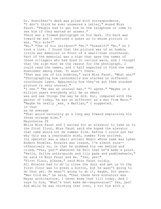 Dr. Hoenikker's desk was piled with correspondence.
"I don't think he ever answered a letter," mused Miss
Faust. "People had to get him on the telephone or come to
see him if they wanted an answer."
There was a framed photograph on his desk. Its back was
toward me and I ventured a guess as to whose picture it
was. "His wife?"
"No." "One of his children?" "No." "Himself?" "No." So I
took a look. I found that the picture was of an humble
little war memorial in front of a small-town courthouse.
Part of the memorial was a sign that gave the names of
those villagers who had died in various wars, and I thought
that the sign must be the reason for the photograph. I
could read the names, and I half expected to find the name
Hoenikker among them. It wasn't there.
"That was one of his hobbies," said Miss Faust. "What was?"
"Photographing how cannonballs are stacked on different
courthouse lawns. Apparently how they've got them stacked
picture is very unusual."
"I see." "He was an unusual man." "I agree." "Maybe in a
million years everybody will be as smart
was and see things the way he did. But, compared with the
person of today, he was as different as a man from Mars."
"Maybe he really _was_ a Martian," I suggested.
in that
as he average
"That would certainly go a long way toward explaining his
three strange kids."
Mayonnaise 28
While Miss Faust and I waited for an elevator to take us to
the first floor, Miss Faust said she hoped the elevator
that came would not be number five. Before I could ask her
why this was a reasonable wish, number five arrived.
Its operator was a small ancient Negro whose name was Lyman
Enders Knowles. Knowles was insane, I'm almost sure--
offensively so, in that he grabbed his own behind and
cried, "Yes, yes!" whenever he felt that he'd made a point.
"Hello, fellow anthropoids and lily pads and paddlewheels,"
he said to Miss Faust and me. "Yes, yes!"
"First floor, please," said Miss Faust coldly.
All Knowles had to do to close the door and get us to the
first floor was to press a button, but he wasn't going to
do that yet. He wasn't going to do it, maybe, for years.
"Man told me," he said, "that these here elevators was
Mayan architecture. I never knew that till today. And I
says to him, 'What's that make me--mayonnaise?' Yes, yes!
And while he was thinking that over, I hit him with a
 