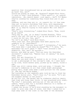 question that straightened him up and made him think twice
as hard! Yes, yes!"
"Could we please go down, Mr. Knowles?" begged Miss Faust.
"I said to him," said Knowles, "'This here's a _re_-search
laboratory. _Re_-search means _look again_, don't it? Means
they're looking for something they found once and it got
away
somehow, and now they got to _re_-search for it? How come
they got to build a building like this, with mayonnaise
elevators and all, and fill it with all these crazy people?
What is it they're trying to find again? Who lost what?'
Yes, yes!"
"That's very interesting," sighed Miss Faust. "Now, could
we go down?"
"Only way we _can_ go is down," barked Knowles. "This
here's the top. You ask me to go up and wouldn't be a thing
I could do for you. Yes, yes!"
"So let's go down," said Miss Faust.
"Very soon now. This gentleman here been paying his
respects to Dr. Hoenikker?"
"Yes," I said. "Did you know him?" "_Intimately_," he said.
"You know what I said when he died?" "No." "I said, 'Dr.
Hoenikker--he ain't dead.'" "Oh?" "Just entered a new
dimension. Yes, yes!" He punched a
button, and down we went. "Did you know the Hoenikker
children?" I asked him. "Babies full of rabies," he said.
"Yes, yes!"
Gone, but Not Forgotten 29
There was one more thing I wanted to do in Ilium. I wanted
to get a photograph of the old man's tomb. So I went back
to my room, found Sandra gone, picked up my camera, hired a
cab.
Sleet was still coming down, acid and gray. I thought the
old man's tombstone in all that sleet might photograph
pretty well, might even make a good picture for the jacket
of _The Day the World Ended_.
The custodian at the cemetery gate told me how to find the
Hoenikker burial plot. "Can't miss it," he said. "It's got
the biggest marker in the place."
He did not lie. The marker was an alabaster phallus twenty
feet high and three feet thick. It was plastered with sleet.
"By God," I exclaimed, getting out of the cab with my
camera, "how's that for a suitable memorial to a father of
the atom bomb?" I laughed.
I asked the driver if he'd mind standing by the monument in
order to give some idea of scale. And then I asked him to
wipe away some of the sleet so the name of the deceased
 