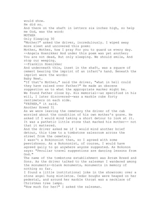 would show.
He did so.
And there on the shaft in letters six inches high, so help
me God, was the word:
MOTHER
Only Sleeping 30
"Mother?" asked the driver, incredulously. I wiped away
more sleet and uncovered this poem:
Mother, Mother, how I pray For you to guard us every day.
--Angela Hoenikker And under this poem was yet another;
You are not dead, But only sleeping. We should smile, And
stop our weeping.
--Franklin Hoenikker
And underneath this, inset in the shaft, was a square of
cement bearing the imprint of an infant's hand. Beneath the
imprint were the words:
Baby Newt.
"If that's Mother," said the driver, "what in hell could
they have raised over Father?" He made an obscene
suggestion as to what the appropriate marker might be.
We found Father close by. His memorial--as specified in his
will, I later discovered--was a marble cube forty
centimeters on each side.
"FATHER," it said.
Another Breed 31
As we were leaving the cemetery the driver of the cab
worried about the condition of his own mother's grave. He
asked if I would mind taking a short detour to look at it.
It was a pathetic little stone that marked his mother-- not
that it mattered.
And the driver asked me if I would mind another brief
detour, this time to a tombstone salesroom across the
street from the cemetery.
I wasn't a Bokononist then, so I agreed with some
peevishness. As a Bokononist, of course, I would have
agreed gaily to go anywhere anyone suggested. As Bokonon
says: "Peculiar travel suggestions are dancing lessons from
God."
The name of the tombstone establishment was Avram Breed and
Sons. As the driver talked to the salesman I wandered among
the monuments--blank monuments, monuments in memory of
nothing so far.
I found a little institutional joke in the showroom: over a
stone angel hung mistletoe. Cedar boughs were heaped on her
pedestal, and around her marble throat was a necklace of
Christmas tree lamps.
"How much for her?" I asked the salesman.
 