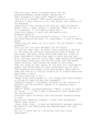 "Not for sale. She's a hundred years old. My
greatgrandfather, Avram Breed, carved her."
"This business is that old?" "That's right."
"And you're a Breed?" "The fourth generation in this
location." "Any relation to Dr. Asa Breed, the director of
the Research
Laboratory?" "His brother." He said his name was Marvin
Breed. "It's a small world," I observed. "When you put it
in a cemetery, it is." Marvin Breed was a
sleek and vulgar, a smart and sentimental man.
Dynamite Money 32
"I just came from your brother's office. I'm a writer. I
was interviewing him about Dr. Hoenikker," I said to Marvin
Breed.
"There was one queer son of a bitch. Not my brother; I mean
Hoenikker."
"Did you sell him that monument for his wife?"
"I sold his kids that. He didn't have anything to do with
it. He never got around to putting any kind of marker on
her grave. And then, after she'd been dead for a year or
more, Hoenikker's three kids came in here--the big tall
girl, the boy, and the little baby. They wanted the biggest
stone money could buy, and the two older ones had poems
they'd written. They wanted the poems on the stone.
"You can laugh at that stone, if you want to," said Marvin
Breed, "but those kids got more consolation out of that
than anything else money could have bought. They used to
come and look at it and put flowers on it I-don't-know-how-
many-times a year."
"It must have cost a lot."
"Nobel Prize money bought it. Two things that money bought:
a cottage on Cape Cod and that monument."
"Dynamite money," I marveled, thinking of the violence of
dynamite and the absolute repose of a tombstone and a
summer home.
"What?" "Nobel invented dynamite." "Well, I guess it takes
all kinds . . ." Had I been a Bokononist then, pondering
the miraculously
intricate chain of events that had brought dynamite money
to that
particular tombstone company, I might have whispered,
"Busy, busy, busy."
_Busy, busy, busy_, is what we Bokononists whisper whenever
we think of how complicated and unpredictable the life
really is.
But all I could say as a Christian then was, funny
sometimes."
 