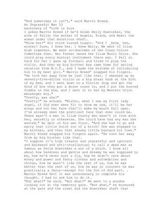 "And sometimes it isn't," said Marvin Breed.
An Ungrateful Man 33
machinery of "Life is sure
I asked Marvin Breed if he'd known Emily Hoenikker, the
wife of Felix; the mother of Angela, Frank, and Newt; the
woman under that monstrous shaft.
"Know her?" His voice turned tragic. "Did I _know_ her,
mister? Sure, I knew her. I knew Emily. We went to Ilium
High together. We were co-chairmen of the Class Colors
Committee then. Her father owned the Ilium Music Store. She
could play every musical instrument there was. I fell so
hard for her I gave up football and tried to play the
violin. And then my big brother Asa came home for spring
vacation from M.I.T., and I made the mistake of introducing
him to my best girl." Marvin Breed' snapped his fingers.
"He took her away from me just like that. I smashed up my
seventy-five-dollar violin on a big brass knob at the foot
of my bed, and I went down to a florist shop and got the
kind of box they put a dozen roses in, and I put the busted
fiddle in the box, and I sent it to her by Western Union
messenger boy."
"Pretty, was she?"
"Pretty?" he echoed. "Mister, when I see my first lady
angel, if God ever sees fit to show me one, it'll be her
wings and not her face that'll make my mouth fall open.
I've already seen the prettiest face that ever could be.
There wasn't a man in Ilium County who wasn't in love with
her, secretly or otherwise. She could have had any man she
wanted." He spit on his own floor. "And she had to go and
marry that little Dutch son of a bitch! She was engaged to
my brother, and then that sneaky little bastard hit town."
Marvin Breed snapped his fingers again. "He took her away
from my big brother like that.
"I suppose it's high treason and ungrateful and ignorant
and backward and anti-intellectual to call a dead man as
famous as Felix Hoenikker a son of a bitch. I know all
about how harmless and gentle and dreamy he was supposed to
be, how he'd never hurt a fly, how he didn't care about
money and power and fancy clothes and automobiles and
things, how he wasn't like the rest of us, how he was
better than the rest of us, how he was so innocent he was
practically a Jesus--except for the Son of God part. .
Marvin Breed felt it was unnecessary to complete his
thought. I had to ask him to do it.
"But what?" he said. "But what?" He went to a window
looking out at the cemetery gate. "But what," he murmured
at the gate and the sleet and the Hoenikker shaft that
 