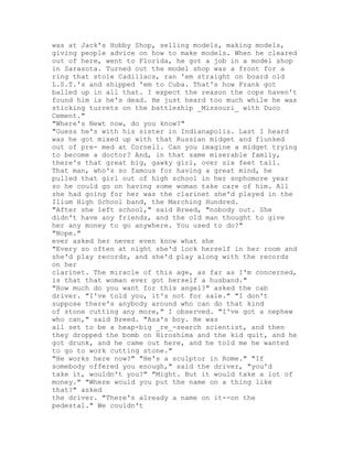 was at Jack's Hobby Shop, selling models, making models,
giving people advice on how to make models. When he cleared
out of here, went to Florida, he got a job in a model shop
in Sarasota. Turned out the model shop was a front for a
ring that stole Cadillacs, ran 'em straight on board old
L.S.T.'s and shipped 'em to Cuba. That's how Frank got
balled up in all that. I expect the reason the cops haven't
found him is he's dead. He just heard too much while he was
sticking turrets on the battleship _Missouri_ with Duco
Cement."
"Where's Newt now, do you know?"
"Guess he's with his sister in Indianapolis. Last I heard
was he got mixed up with that Russian midget and flunked
out of pre- med at Cornell. Can you imagine a midget trying
to become a doctor? And, in that same miserable family,
there's that great big, gawky girl, over six feet tall.
That man, who's so famous for having a great mind, he
pulled that girl out of high school in her sophomore year
so he could go on having some woman take care of him. All
she had going for her was the clarinet she'd played in the
Ilium High School band, the Marching Hundred.
"After she left school," said Breed, "nobody out. She
didn't have any friends, and the old man thought to give
her any money to go anywhere. You used to do?"
"Nope."
ever asked her never even know what she
"Every so often at night she'd lock herself in her room and
she'd play records, and she'd play along with the records
on her
clarinet. The miracle of this age, as far as I'm concerned,
is that that woman ever got herself a husband."
"How much do you want for this angel?" asked the cab
driver. "I've told you, it's not for sale." "I don't
suppose there's anybody around who can do that kind
of stone cutting any more," I observed. "I've got a nephew
who can," said Breed. "Asa's boy. He was
all set to be a heap-big _re_-search scientist, and then
they dropped the bomb on Hiroshima and the kid quit, and he
got drunk, and he came out here, and he told me he wanted
to go to work cutting stone."
"He works here now?" "He's a sculptor in Rome." "If
somebody offered you enough," said the driver, "you'd
take it, wouldn't you?" "Might. But it would take a lot of
money." "Where would you put the name on a thing like
that?" asked
the driver. "There's already a name on it--on the
pedestal." We couldn't
 