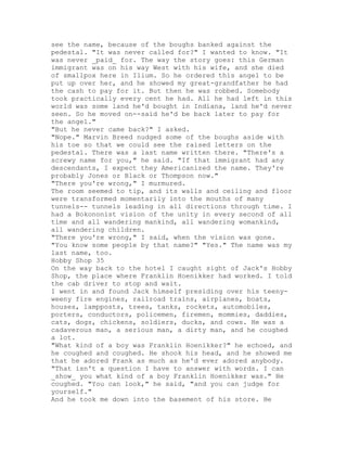 see the name, because of the boughs banked against the
pedestal. "It was never called for?" I wanted to know. "It
was never _paid_ for. The way the story goes: this German
immigrant was on his way West with his wife, and she died
of smallpox here in Ilium. So he ordered this angel to be
put up over her, and he showed my great-grandfather he had
the cash to pay for it. But then he was robbed. Somebody
took practically every cent he had. All he had left in this
world was some land he'd bought in Indiana, land he'd never
seen. So he moved on--said he'd be back later to pay for
the angel."
"But he never came back?" I asked.
"Nope." Marvin Breed nudged some of the boughs aside with
his toe so that we could see the raised letters on the
pedestal. There was a last name written there. "There's a
screwy name for you," he said. "If that immigrant had any
descendants, I expect they Americanized the name. They're
probably Jones or Black or Thompson now."
"There you're wrong," I murmured.
The room seemed to tip, and its walls and ceiling and floor
were transformed momentarily into the mouths of many
tunnels-- tunnels leading in all directions through time. I
had a Bokononist vision of the unity in every second of all
time and all wandering mankind, all wandering womankind,
all wandering children.
"There you're wrong," I said, when the vision was gone.
"You know some people by that name?" "Yes." The name was my
last name, too.
Hobby Shop 35
On the way back to the hotel I caught sight of Jack's Hobby
Shop, the place where Franklin Hoenikker had worked. I told
the cab driver to stop and wait.
I went in and found Jack himself presiding over his teeny-
weeny fire engines, railroad trains, airplanes, boats,
houses, lampposts, trees, tanks, rockets, automobiles,
porters, conductors, policemen, firemen, mommies, daddies,
cats, dogs, chickens, soldiers, ducks, and cows. He was a
cadaverous man, a serious man, a dirty man, and he coughed
a lot.
"What kind of a boy was Franklin Hoenikker?" he echoed, and
he coughed and coughed. He shook his head, and he showed me
that he adored Frank as much as he'd ever adored anybody.
"That isn't a question I have to answer with words. I can
_show_ you what kind of a boy Franklin Hoenikker was." He
coughed. "You can look," he said, "and you can judge for
yourself."
And he took me down into the basement of his store. He
 
