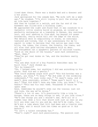 lived down there. There was a double bed and a dresser and
a hot plate.
Jack apologized for the unmade bed. "My wife left me a week
ago." He coughed. "I'm still trying to pull the strings of
my life back together."
And then he turned on a switch, and the far end of the
basement was filled with a blinding light.
We approached the light and found that it was sunshine to a
fantastic little country build on plywood, an island as
perfectly rectangular as a township in Kansas. Any restless
soul, any soul seeking to find what lay beyond its green
boundaries, really would fall off the edge of the world.
The details were so exquisitely in scale, so cunningly
textured and tinted, that it was unnecessary for me to
squint in order to believe that the nation was real--the
hills, the lakes, the rivers, the forests, the towns, and
all else that good natives everywhere hold so dear.
And everywhere ran a spaghetti pattern of railroad tracks.
"Look at the doors of the houses," said Jack reverently.
"Neat. Keen."
"They've got real knobs on 'em, and the knockers really
work."
"God."
"You ask what kind of a boy Franklin Hoenikker was; he
built this." Jack choked up.
"All by himself?"
"Oh, I helped some, but anything I did was according to his
plans. That kid was a genius."
"How could anybody argue with you?" "His kid brother was a
midget, you know." "I know." "He did some of the soldering
underneath." "It sure looks real." "It wasn't easy, and it
wasn't done overnight, either." "Rome wasn't built in a
day." "That kid didn't have any home life, you know." "I've
heard." "This was his real home. Thousands of hours he
spent down
here. Sometimes he wouldn't even run the trains; just sit
and look, the way we're doing."
"There's a lot to see. It's practically like a trip to
Europe, there are so many things to see, if you look close."
"He'd see things you and I wouldn't see. He'd all of a
sudden tear down a hill that would look just as real as any
hill you ever saw--to you and me. And he'd be right, too.
He'd put a lake where that hill had been and a trestle over
the lake, and it would look ten times as good as it did
before."
"It isn't a talent everybody has."
"That's right!" said Jack passionately. The passion cost
 