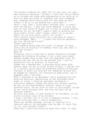 him another coughing fit. When the fit was over, his eyes
were watering copiously. "Listen, I told that kid he should
go to college and study some engineering so he could go to
work for American Flyer or somebody like that--somebody
big, somebody who'd really back all the ideas he had."
"Looks to me as if you backed him a good deal."
"Wish I had, wish I could have," mourned Jack. "I didn't
have the capital. I gave him stuff whenever I could, but
most of this stuff he bought out of what he earned working
upstairs for me. He didn't spend a dime on anything but
this--didn't drink, didn't smoke, didn't go to movies,
didn't go out with girls, wasn't car crazy."
"This country could certainly use a few more of those."
Jack shrugged. "Well . . . I guess the Florida gangsters
got him. Afraid he'd talk."
"Guess they did."
Jack suddenly broke down and cried. "I wonder if those
dirty sons of bitches," he sobbed, "have any idea what it
was they killed!"
Meow 36
During my trip to Ilium and to points beyond--a two-week
expedition bridging Christmas--I let a poor poet named
Sherman Krebbs have my New York City apartment free. My
second wife had left me on the grounds that I was too
pessimistic for an optimist to live with.
Krebbs was a bearded man, a platinum blond Jesus with
spaniel eyes. He was no close friend of mine. I had met him
at a cocktail party where he presented himself as National
Chairman of Poets and Painters for Immediate Nuclear War.
He begged for shelter, not necessarily bomb proof, and it
happened that I had some.
When I returned to my apartment, still twanging with the
puzzling spiritual implications of the unclaimed stone
angel in Ilium, I found my apartment wrecked by a
nihilistic debauch. Krebbs was gone; but, before leaving,
he had run up three-hundred- dollars' worth of long-
distance calls, set my couch on fire in five places, killed
my cat and my avocado tree, and torn the door off my
medicine cabinet.
He wrote this poem, in what proved to be excrement, on the
yellow linoleum floor of my kitchen:
I have a kitchen. But it is not a complete kitchen. I will
not be truly gay Until I have a Dispose-all.
There was another message, written in lipstick in a
feminine hand on the wallpaper over my bed. It said: "No,
no, no, said Chicken-licken."
There was a sign hung around my dead cat's neck. It said,
 