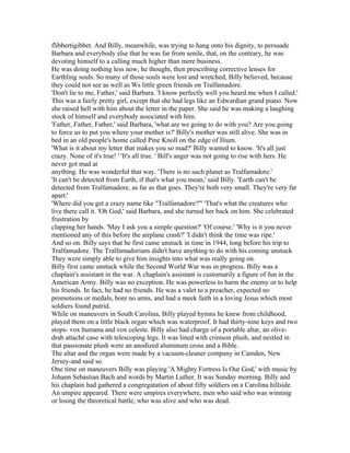flibbertigibbet. And Billy, meanwhile, was trying to hang onto his dignity, to persuade
Barbara and everybody else that he was far from senile, that, on the contrary, he was
devoting himself to a calling much higher than mere business.
He was doing nothing less now, he thought, then prescribing corrective lenses for
Earthling souls. So many of those souls were lost and wretched, Billy believed, because
they could not see as well as Ws little green friends on Tralfamadore.
'Don't lie to me, Father,' said Barbara. 'I know perfectly well you heard me when I called.'
This was a fairly pretty girl, except that she had legs like an Edwardian grand piano. Now
she raised hell with him about the letter in the paper. She said he was making a laughing
stock of himself and everybody associated with him.
'Father, Father, Father,' said Barbara, 'what are we going to do with you? Are you going
to force us to put you where your mother is?' Billy's mother was still alive. She was in
bed in an old people's home called Pine Knoll on the edge of Ilium.
'What is it about my letter that makes you so mad?' Billy wanted to know. 'It's all just
crazy. None of it's true! ' 'It's all true. ' Bill's anger was not going to rise with hers. He
never got mad at
anything. He was wonderful that way. 'There is no such planet as Tralfamadore.'
'It can't be detected from Earth, if that's what you mean,' said Billy. 'Earth can't be
detected from Tralfamadore, as far as that goes. They're both very small. They're very far
apart.'
'Where did you get a crazy name like "Tralfamadore?"' 'That's what the creatures who
live there call it. 'Oh God,' said Barbara, and she turned her back on him. She celebrated
frustration by
clapping her hands. 'May I ask you a simple question?' 'Of course.' 'Why is it you never
mentioned any of this before the airplane crash?' 'I didn't think the time was ripe.'
And so on. Billy says that he first came unstuck in time in 1944, long before his trip to
Tralfamadore. The Tralfamadorians didn't have anything to do with his coming unstuck
They were simply able to give him insights into what was really going on.
Billy first came unstuck while the Second World War was in progress. Billy was a
chaplain's assistant in the war. A chaplain's assistant is customarily a figure of fun in the
American Army. Billy was no exception. He was powerless to harm the enemy or to help
his friends. In fact, he had no friends. He was a valet to a preacher, expected no
promotions or medals, bore no arms, and had a meek faith in a loving Jesus which most
soldiers found putrid.
While on maneuvers in South Carolina, Billy played hymns he knew from childhood,
played them on a little black organ which was waterproof. It had thirty-nine keys and two
stops- vox humana and vox celeste. Billy also had charge of a portable altar, an olive-
drab attaché case with telescoping legs. It was lined with crimson plush, and nestled in
that passionate plush were an anodized aluminum cross and a Bible.
The altar and the organ were made by a vacuum-cleaner company in Camden, New
Jersey-and said so.
One time on maneuvers Billy was playing 'A Mighty Fortress Is Our God,' with music by
Johann Sebastian Bach and words by Martin Luther. It was Sunday morning. Billy and
his chaplain had gathered a congregatation of about fifty soldiers on a Carolina hillside.
An umpire appeared. There were umpires everywhere, men who said who was winning
or losing the theoretical battle, who was alive and who was dead.
 