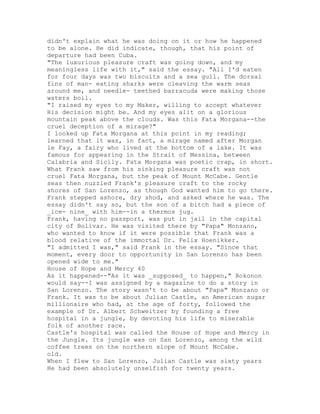 didn't explain what he was doing on it or how he happened
to be alone. He did indicate, though, that his point of
departure had been Cuba.
"The luxurious pleasure craft was going down, and my
meaningless life with it," said the essay. "All I'd eaten
for four days was two biscuits and a sea gull. The dorsal
fins of man- eating sharks were cleaving the warm seas
around me, and needle- teethed barracuda were making those
waters boil.
"I raised my eyes to my Maker, willing to accept whatever
His decision might be. And my eyes alit on a glorious
mountain peak above the clouds. Was this Fata Morgana--the
cruel deception of a mirage?"
I looked up Fata Morgana at this point in my reading;
learned that it was, in fact, a mirage named after Morgan
le Fay, a fairy who lived at the bottom of a lake. It was
famous for appearing in the Strait of Messina, between
Calabria and Sicily. Fata Morgana was poetic crap, in short.
What Frank saw from his sinking pleasure craft was not
cruel Fata Morgana, but the peak of Mount McCabe. Gentle
seas then nuzzled Frank's pleasure craft to the rocky
shores of San Lorenzo, as though God wanted him to go there.
Frank stepped ashore, dry shod, and asked where he was. The
essay didn't say so, but the son of a bitch had a piece of
_ice- nine_ with him--in a thermos jug.
Frank, having no passport, was put in jail in the capital
city of Bolivar. He was visited there by "Papa" Monzano,
who wanted to know if it were possible that Frank was a
blood relative of the immortal Dr. Felix Hoenikker.
"I admitted I was," said Frank in the essay. "Since that
moment, every door to opportunity in San Lorenzo has been
opened wide to me."
House of Hope and Mercy 40
As it happened--"As it was _supposed_ to happen," Bokonon
would say--I was assigned by a magazine to do a story in
San Lorenzo. The story wasn't to be about "Papa" Monzano or
Frank. It was to be about Julian Castle, an American sugar
millionaire who had, at the age of forty, followed the
example of Dr. Albert Schweitzer by founding a free
hospital in a jungle, by devoting his life to miserable
folk of another race.
Castle's hospital was called the House of Hope and Mercy in
the Jungle. Its jungle was on San Lorenzo, among the wild
coffee trees on the northern slope of Mount McCabe.
old.
When I flew to San Lorenzo, Julian Castle was sixty years
He had been absolutely unselfish for twenty years.
 