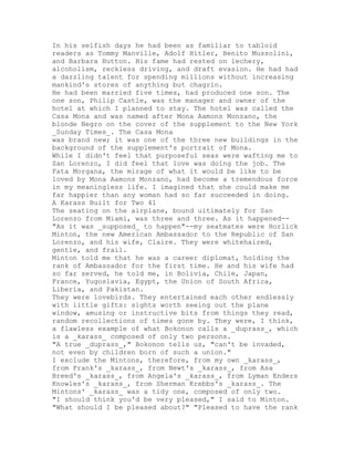 In his selfish days he had been as familiar to tabloid
readers as Tommy Manville, Adolf Hitler, Benito Mussolini,
and Barbara Hutton. His fame had rested on lechery,
alcoholism, reckless driving, and draft evasion. He had had
a dazzling talent for spending millions without increasing
mankind's stores of anything but chagrin.
He had been married five times, had produced one son. The
one son, Philip Castle, was the manager and owner of the
hotel at which I planned to stay. The hotel was called the
Casa Mona and was named after Mona Aamons Monzano, the
blonde Negro on the cover of the supplement to the New York
_Sunday Times_. The Casa Mona
was brand new; it was one of the three new buildings in the
background of the supplement's portrait of Mona.
While I didn't feel that purposeful seas were wafting me to
San Lorenzo, I did feel that love was doing the job. The
Fata Morgana, the mirage of what it would be like to be
loved by Mona Aamons Monzano, had become a tremendous force
in my meaningless life. I imagined that she could make me
far happier than any woman had so far succeeded in doing.
A Karass Built for Two 41
The seating on the airplane, bound ultimately for San
Lorenzo from Miami, was three and three. As it happened--
"As it was _supposed_ to happen"--my seatmates were Horlick
Minton, the new American Ambassador to the Republic of San
Lorenzo, and his wife, Claire. They were whitehaired,
gentle, and frail.
Minton told me that he was a career diplomat, holding the
rank of Ambassador for the first time. He and his wife had
so far served, he told me, in Bolivia, Chile, Japan,
France, Yugoslavia, Egypt, the Union of South Africa,
Liberia, and Pakistan.
They were lovebirds. They entertained each other endlessly
with little gifts: sights worth seeing out the plane
window, amusing or instructive bits from things they read,
random recollections of times gone by. They were, I think,
a flawless example of what Bokonon calls a _duprass_, which
is a _karass_ composed of only two persons.
"A true _duprass_," Bokonon tells us, "can't be invaded,
not even by children born of such a union."
I exclude the Mintons, therefore, from my own _karass_,
from Frank's _karass_, from Newt's _karass_, from Asa
Breed's _karass_, from Angela's _karass_, from Lyman Enders
Knowles's _karass_, from Sherman Krebbs's _karass_. The
Mintons' _karass_ was a tidy one, composed of only two.
"I should think you'd be very pleased," I said to Minton.
"What should I be pleased about?" "Pleased to have the rank
 