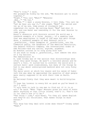 "That's true," I said.
She grasped me firmly by the arm. "We Hoosiers got to stick
together."
"Right." "You call "What?" "Whenever
_Mom_.'" "Uh huh."
me 'Mom.'" I meet a young Hoosier, I tell them, 'You call me
"Let me hear you say it," she urged. "Mom?" She smiled and
let go of my arm. Some piece of clockwork had
completed its cycle. My calling Hazel "Mom" had shut it
off, and now Hazel was rewinding it for the next Hoosier to
come along.
Hazel's obsession with Hoosiers around the world was a
textbook example of a false _karass_, of a seeming team
that was meaningless in terms of the ways God gets things
done, a textbook example of what Bokonon calls a
_granfalloon_. Other examples of _granfalloons_ are the
Communist party, the Daughters of the American Revolution,
the General Electric Company, the International Order of
Odd Fellows--and any nation, anytime, anywhere.
As Bokonon invites us to sing along with him:
If you wish to study a _granfalloon_, Just remove the skin
of a toy balloon.
The Demonstrator 43
H. Lowe Crosby was of the opinion that dictatorships were
often very good things. He wasn't a terrible person and he
wasn't a fool. It suited him to confront the world with a
certain barn- yard clownishness, but many of the things he
had to say about undisciplined mankind were not only funny
but true.
The major point at which his reason and his sense of humor
left him was when he approached the question of what people
were really supposed to do with their time on Earth.
him.
He believed firmly that they were meant to build bicycles
for
"I hope San Lorenzo is every bit as good as you've heard it
is," I said.
"I only have to talk to one man to find out if it is or
not," he said. "When 'Papa' Monzano gives his word of honor
about anything on that little island, that's it. That's how
it is; that's how it'll be."
"The thing I like," said Hazel, "is they all speak English
and they're all Christians. That makes things so much
easier."
me.
"You know how they deal with crime down there?" Crosby asked
"Nope."
 
