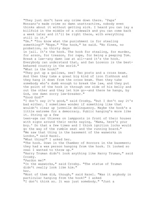 "They just don't have any crime down there. 'Papa'
Monzano's made crime so damn unattractive, nobody even
thinks about it without getting sick. I heard you can lay a
billfold in the middle of a sidewalk and you can come back
a week later and it'll be right there, with everything
still in it."
"Um." "You know what the punishment is for stealing
something?" "Nope." "The hook," he said. "No fines, no
probation, no thirty days
in jail. It's the hook. The hook for stealing, for murder,
for arson, for treason, for rape, for being a peeping Tom.
Break a law--any damn law at all--and it's the hook.
Everybody can understand that, and San Lorenzo is the best-
behaved country in the world."
"What is the hook?"
"They put up a gallows, see? Two posts and a cross beam.
And then they take a great big kind of iron fishhook and
they hang it down from the cross beam. Then they take
somebody who's dumb enough to break the law, and they put
the point of the hook in through one side of his belly and
out the other and they let him go--and there he hangs, by
God, one damn sorry law-breaker."
"Good God!"
"I don't say it's good," said Crosby, "but I don't say it's
bad either. I sometimes wonder if something like that
wouldn't clear up juvenile delinquency. Maybe the hook's a
little extreme for a democracy. Public hanging's more like
it. String up a few
teen-age car thieves on lampposts in front of their houses
with signs around their necks saying, 'Mama, here's your
boy.' Do that a few times and I think ignition locks would
go the way of the rumble seat and the running board."
"We saw that thing in the basement of the waxworks in
London," said Hazel.
"What thing?" I asked her.
"The hook. Down in the Chamber of Horrors in the basement;
they had a wax person hanging from the hook. It looked so
real I wanted to throw up."
"Harry Truman didn't look anything like Harry Truman," said
Crosby.
"Pardon me?"
"In the waxworks," said Crosby. "The statue of Truman
didn't really look like him."
her.
"Most of them did, though," said Hazel. "Was it anybody in
particular hanging from the hook?" I asked
"I don't think so. It was just somebody." "Just a
 