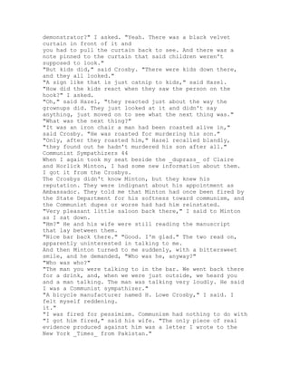 demonstrator?" I asked. "Yeah. There was a black velvet
curtain in front of it and
you had to pull the curtain back to see. And there was a
note pinned to the curtain that said children weren't
supposed to look."
"But kids did," said Crosby. "There were kids down there,
and they all looked."
"A sign like that is just catnip to kids," said Hazel.
"How did the kids react when they saw the person on the
hook?" I asked.
"Oh," said Hazel, "they reacted just about the way the
grownups did. They just looked at it and didn't say
anything, just moved on to see what the next thing was."
"What was the next thing?"
"It was an iron chair a man had been roasted alive in,"
said Crosby. "He was roasted for murdering his son."
"Only, after they roasted him," Hazel recalled blandly,
"they found out he hadn't murdered his son after all."
Communist Sympathizers 44
When I again took my seat beside the _duprass_ of Claire
and Horlick Minton, I had some new information about them.
I got it from the Crosbys.
The Crosbys didn't know Minton, but they knew his
reputation. They were indignant about his appointment as
Ambassador. They told me that Minton had once been fired by
the State Department for his softness toward communism, and
the Communist dupes or worse had had him reinstated.
"Very pleasant little saloon back there," I said to Minton
as I sat down.
"Hm?" He and his wife were still reading the manuscript
that lay between them.
"Nice bar back there." "Good. I'm glad." The two read on,
apparently uninterested in talking to me.
And then Minton turned to me suddenly, with a bittersweet
smile, and he demanded, "Who was he, anyway?"
"Who was who?"
"The man you were talking to in the bar. We went back there
for a drink, and, when we were just outside, we heard you
and a man talking. The man was talking very loudly. He said
I was a Communist sympathizer."
"A bicycle manufacturer named H. Lowe Crosby," I said. I
felt myself reddening.
it."
"I was fired for pessimism. Communism had nothing to do with
"I got him fired," said his wife. "The only piece of real
evidence produced against him was a letter I wrote to the
New York _Times_ from Pakistan."
 