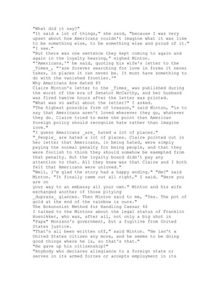 "What did it say?"
"It said a lot of things," she said, "because I was very
upset about how Americans couldn't imagine what it was like
to be something else, to be something else and proud of it."
"I see."
"But there was one sentence they kept coming to again and
again in the loyalty hearing," sighed Minton.
"'Americans,'" he said, quoting his wife's letter to the
_Times_, "'are forever searching for love in forms it never
takes, in places it can never be. It must have something to
do with the vanished frontier.'"
Why Americans Are Hated 45
Claire Minton's letter to the _Times_ was published during
the worst of the era of Senator McCarthy, and her husband
was fired twelve hours after the letter was printed.
"What was so awful about the letter?" I asked.
"The highest possible form of treason," said Minton, "is to
say that Americans aren't loved wherever they go, whatever
they do. Claire tried to make the point that American
foreign policy should recognize hate rather than imagine
love."
"I guess Americans _are_ hated a lot of places."
"_People_ are hated a lot of places. Claire pointed out in
her letter that Americans, in being hated, were simply
paying the normal penalty for being people, and that they
were foolish to think they should somehow be exempted from
that penalty. But the loyalty board didn't pay any
attention to that. All they knew was that Claire and I both
felt that Americans were unloved."
"Well, I'm glad the story had a happy ending." "Hm?" said
Minton. "It finally came out all right," I said. "Here you
are on
your way to an embassy all your own." Minton and his wife
exchanged another of those pitying
_duprass_ glances. Then Minton said to me, "Yes. The pot of
gold at the end of the rainbow is ours."
The Bokononist Method for Handling Caesar 46
I talked to the Mintons about the legal status of Franklin
Hoenikker, who was, after all, not only a big shot in
"Papa" Monzano's government, but a fugitive from United
States justice.
"That's all been written off," said Minton. "He isn't a
United States citizen any more, and he seems to be doing
good things where he is, so that's that."
"He gave up his citizenship?"
"Anybody who declares allegiance to a foreign state or
serves in its armed forces or accepts employment in its
 