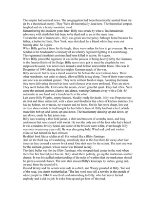 The umpire had comical news. The congregation had been theoretically spotted from the
air by a theoretical enemy. They Were all theoretically dead now. The theoretical corpses
laughed and ate a hearty noontime meal.
Remembering this incident years later, Billy was struck by what a Tralfamadorian
adventure with death that had been, to be dead and to eat at the same time.
Toward the end of maneuvers., Billy was given an emergency furlough home because his
father, a barber in Ilium, New York, was shot dead by a friend while they were out
hunting deer. So it goes.
When Billy got back from his furlough., there were orders for him to go overseas. He was
needed in the headquarters company of an infantry regiment fighting in Luxembourg.
The regimental chaplain's assistant had been killed in action. So it goes.
When Billy joined the regiment, it was in the process of being destroyed by the Germans
in the famous Battle of the Bulge. Billy never even got to meet the chaplain he was
supposed to assist, was never even issued a steel helmet and combat boots. This was in
December of 1944, during the last mighty German attack of the war.
Billy survived, but he was a dazed wanderer far behind the new German lines. Three
other wanderers, not quite so dazed, allowed Billy to tag along. Two of them were scouts,
and one was an antitank gunner. They were without food or maps. Avoiding Germans
they were delivering themselves into rural silences ever more profound. They ate snow.
They went Indian file. First came the scouts, clever, graceful quiet. They had rifles. Next
came the antitank gunner, clumsy and dense, warning Germans away with a Colt .45
automatic in one hand and a trench knife in the other.
Last came Billy Pilgrim, empty-handed, bleakly ready for death. Billy was Preposterous-
six feet and three inches tall, with a chest and shoulders like a box of kitchen matches. He
had no helmet, no overcoat, no weapon and no boots. On his feet were cheap, low-cut
civilian shoes which he had bought for his father's funeral. Billy had lost a heel, which
made him bob up-and-down, up-and-down. The involuntary dancing up and down, up
and down, made his hip joints sore.
Billy was wearing a thin field jacket, a shirt and trousers of scratchy wool, and long
underwear that was soaked with sweat. He was the only one of the four who had a beard.
It was a random, bristly beard, and some of the bristles were white, even though Billy
was only twenty-one years old. He was also going bald. Wind and cold and violent
exercise had turned his face crimson.
He didn't look like a soldier at all. He looked like a filthy flamingo.
And on the third day of wandering, somebody shot at the four from far away-shot four
times as they crossed a narrow brick road. One shot was for the scouts. The next one was
for the antitank gunner, whose name was Roland Weary.
The third bullet was for the filthy flamingo, who stopped dead center in the road when
the lethal bee buzzed past his ear. Billy stood there politely, giving the marksman another
chance. It was his addled understanding of the rules of warfare that the marksman should
be given a second chance. The next shot missed Billy's kneecaps by inches, going end-
on-end, from the sound of it.
Roland Weary and the scouts were safe in a ditch, and Weary growled at Billy, 'Get out
of the road, you dumb motherfucker.' The last word was still a novelty in the speech of
white people in 1944. It was fresh and astonishing to Billy, who had never fucked
anybody-and it did its job. It woke him up and got him off the road.
 