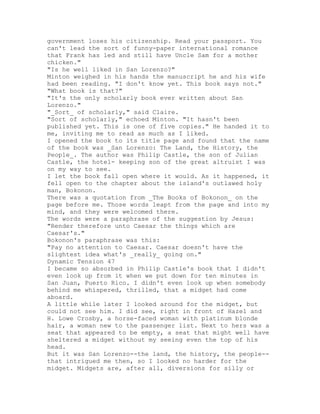 government loses his citizenship. Read your passport. You
can't lead the sort of funny-paper international romance
that Frank has led and still have Uncle Sam for a mother
chicken."
"Is he well liked in San Lorenzo?"
Minton weighed in his hands the manuscript he and his wife
had been reading. "I don't know yet. This book says not."
"What book is that?"
"It's the only scholarly book ever written about San
Lorenzo."
"_Sort_ of scholarly," said Claire.
"Sort of scholarly," echoed Minton. "It hasn't been
published yet. This is one of five copies." He handed it to
me, inviting me to read as much as I liked.
I opened the book to its title page and found that the name
of the book was _San Lorenzo: The Land, the History, the
People_. The author was Philip Castle, the son of Julian
Castle, the hotel- keeping son of the great altruist I was
on my way to see.
I let the book fall open where it would. As it happened, it
fell open to the chapter about the island's outlawed holy
man, Bokonon.
There was a quotation from _The Books of Bokonon_ on the
page before me. Those words leapt from the page and into my
mind, and they were welcomed there.
The words were a paraphrase of the suggestion by Jesus:
"Render therefore unto Caesar the things which are
Caesar's."
Bokonon's paraphrase was this:
"Pay no attention to Caesar. Caesar doesn't have the
slightest idea what's _really_ going on."
Dynamic Tension 47
I became so absorbed in Philip Castle's book that I didn't
even look up from it when we put down for ten minutes in
San Juan, Puerto Rico. I didn't even look up when somebody
behind me whispered, thrilled, that a midget had come
aboard.
A little while later I looked around for the midget, but
could not see him. I did see, right in front of Hazel and
H. Lowe Crosby, a horse-faced woman with platinum blonde
hair, a woman new to the passenger list. Next to hers was a
seat that appeared to be empty, a seat that might well have
sheltered a midget without my seeing even the top of his
head.
But it was San Lorenzo--the land, the history, the people--
that intrigued me then, so I looked no harder for the
midget. Midgets are, after all, diversions for silly or
 