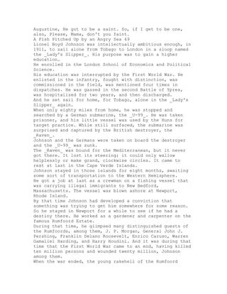 Augustine, He got to be a saint. So, if I get to be one,
also, Please, Mama, don't you faint.
A Fish Pitched Up by an Angry Sea 49
Lionel Boyd Johnson was intellectually ambitious enough, in
1911, to sail alone from Tobago to London in a sloop named
the _Lady's Slipper_. His purpose was to gain a higher
education.
He enrolled in the London School of Economics and Political
Science.
His education was interrupted by the First World War. He
enlisted in the infantry, fought with distinction, was
commissioned in the field, was mentioned four times in
dispatches. He was gassed in the second Battle of Ypres,
was hospitalized for two years, and then discharged.
And he set sail for home, for Tobago, alone in the _Lady's
Slipper_ again.
When only eighty miles from home, he was stopped and
searched by a German submarine, the _U-99_. He was taken
prisoner, and his little vessel was used by the Huns for
target practice. While still surfaced, the submarine was
surprised and captured by the British destroyer, the
_Raven_.
Johnson and the Germans were taken on board the destroyer
and the _U-99_ was sunk.
The _Raven_ was bound for the Mediterranean, but it never
got there. It lost its steering; it could only wallow
helplessly or make grand, clockwise circles. It came to
rest at last in the Cape Verde Islands.
Johnson stayed in those islands for eight months, awaiting
some sort of transportation to the Western Hemisphere.
He got a job at last as a crewman on a fishing vessel that
was carrying illegal immigrants to New Bedford,
Massachusetts. The vessel was blown ashore at Newport,
Rhode Island.
By that time Johnson had developed a conviction that
something was trying to get him somewhere for some reason.
So he stayed in Newport for a while to see if he had a
destiny there. He worked as a gardener and carpenter on the
famous Rumfoord Estate.
During that time, he glimpsed many distinguished guests of
the Rumfoords, among them, J. P. Morgan, General John J.
Pershing, Franklin Delano Roosevelt, Enrico Caruso, Warren
Gamaliel Harding, and Harry Houdini. And it was during that
time that the First World War came to an end, having killed
ten million persons and wounded twenty million, Johnson
among them.
When the war ended, the young rakehell of the Rumfoord
 
