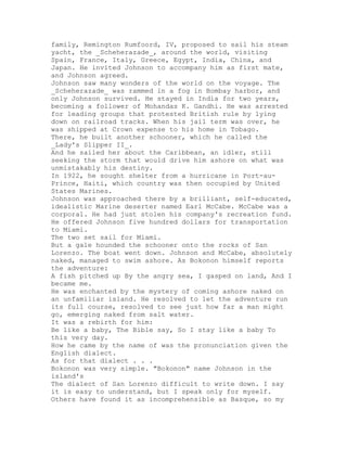 family, Remington Rumfoord, IV, proposed to sail his steam
yacht, the _Scheherazade_, around the world, visiting
Spain, France, Italy, Greece, Egypt, India, China, and
Japan. He invited Johnson to accompany him as first mate,
and Johnson agreed.
Johnson saw many wonders of the world on the voyage. The
_Scheherazade_ was rammed in a fog in Bombay harbor, and
only Johnson survived. He stayed in India for two years,
becoming a follower of Mohandas K. Gandhi. He was arrested
for leading groups that protested British rule by lying
down on railroad tracks. When his jail term was over, he
was shipped at Crown expense to his home in Tobago.
There, he built another schooner, which he called the
_Lady's Slipper II_.
And he sailed her about the Caribbean, an idler, still
seeking the storm that would drive him ashore on what was
unmistakably his destiny.
In 1922, he sought shelter from a hurricane in Port-au-
Prince, Haiti, which country was then occupied by United
States Marines.
Johnson was approached there by a brilliant, self-educated,
idealistic Marine deserter named Earl McCabe. McCabe was a
corporal. He had just stolen his company's recreation fund.
He offered Johnson five hundred dollars for transportation
to Miami.
The two set sail for Miami.
But a gale hounded the schooner onto the rocks of San
Lorenzo. The boat went down. Johnson and McCabe, absolutely
naked, managed to swim ashore. As Bokonon himself reports
the adventure:
A fish pitched up By the angry sea, I gasped on land, And I
became me.
He was enchanted by the mystery of coming ashore naked on
an unfamiliar island. He resolved to let the adventure run
its full course, resolved to see just how far a man might
go, emerging naked from salt water.
It was a rebirth for him:
Be like a baby, The Bible say, So I stay like a baby To
this very day.
How he came by the name of was the pronunciation given the
English dialect.
As for that dialect . . .
Bokonon was very simple. "Bokonon" name Johnson in the
island's
The dialect of San Lorenzo difficult to write down. I say
it is easy to understand, but I speak only for myself.
Others have found it as incomprehensible as Basque, so my
 