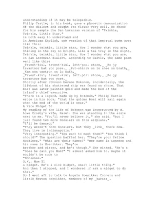 understanding of it may be telepathic.
Philip Castle, in his book, gave a phonetic demonstration
of the dialect and caught its flavor very well. He chose
for his sample the San Lorenzan version of "Twinkle,
Twinkle, Little Star."
is both easy to understand and
In American English, one version of that immortal poem goes
like this:
Twinkle, twinkle, little star, How I wonder what you are,
Shining in the sky so bright, Like a tea tray in the night,
Twinkle, twinkle, little star, How I wonder what you are.
In San Lorenzan dialect, according to Castle, the same poem
went like this:
_Tsvent-kiul, tsvent-kiul, lett-pool store,_ _Ko jy
tsvantoor bat voo yore._ _Put-shinik on lo shee zo brath,_
_Kam oon teetron on lo nath,_
_Tsvent-kiul, tsvent-kiul, lett-poll store,_ _Ko jy
tsvantoor bat voo yore._
Shortly after Johnson became Bokonon, incidentally, the
lifeboat of his shattered ship was found on shore. That
boat was later painted gold and made the bed of the
island's chief executive.
"There is a legend, made up by Bokonon," Philip Castle
wrote in his book, "that the golden boat will sail again
when the end of the world is near."
A Nice Midget 50
My reading of the life of Bokonon was interrupted by H.
Lowe Crosby's wife, Hazel. She was standing in the aisle
next to me. "You'll never believe it," she said, "but I
just found two more Hoosiers on this airplane."
"I'll be damned."
"They weren't born Hoosiers, but they _live_ there now.
They live in Indianapolis."
"Very interesting." "You want to meet them?" "You think I
should?" The question baffled her. "They're your fellow
Hoosiers." "What are their names?" "Her name is Conners and
his name is Hoenikker. They're
brother and sister, and he's though." She winked. "He's a
"Does he call you Mom?" "I almost asked him to. maybe it
wouldn't be rude to
"Nonsense."
O.K., Mom 51
a midget. He's a nice midget, smart little thing."
And then I stopped, and I wondered if ask a midget to do
that."
So I went aft to talk to Angela Hoenikker Conners and
little Newton Hoenikker, members of my _karass_.
 