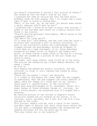 you weren't interested in giving a fair picture of Father."
She showed me that she didn't like me for that.
I placated her some by telling her that the book would
probably never be done anyway, that I no longer had a clear
idea of what it would or should mean.
"Well, if you ever _do_ do the book, you better make Father
a saint, because that's what he was."
I promised that I would do my best to paint that picture. I
asked if she and Newt were bound for a family reunion with
Frank in San Lorenzo.
"Frank's getting married," said Angela. "We're going to the
engagement party."
"Oh? Who's the lucky girl?"
"I'll show you," said Angela, and she took from her purse a
billfold that contained a sort of plastic accordion. In
each of the accordion's pleats was a photograph. Angela
flipped through the photographs, giving me glimpses of
little Newt on a Cape Cod beach, of Dr. Felix Hoenikker
accepting his Nobel Prize, of Angela's own homely twin
girls, of Frank flying a model plane on the end of a string.
And then she showed me a picture of the girl Frank was
going to marry.
She might, with equal effect, have struck me in the groin.
The picture she showed me was of Mona Aamons Monzano, the
woman I loved.
No Pain 52
Once Angela had opened her plastic accordion, she was
reluctant to close it until someone had looked at every
photograph.
"There are the people I love," she declared.
So I looked at the people she loved. What she had trapped
in plexiglass, what she had trapped like fossil beetles in
amber, were the images of a large part of our _karass_.
There wasn't a _granfallooner_ in the collection.
There were many photographs of Dr. Hoenikker, father of a
bomb, father of three children, father of _ice-nine_. He
was a little person, the purported sire of a midget and a
giantess.
My favorite picture of the old man in Angela's fossil
collection showed him all bundled up for winter, in an
overcoat, scarf, galoshes, and a wool knit cap with a big
pom-pom on the crown.
This picture, Angela told me, with a catch in her throat,
had been taken in Hyannis just about three hours before the
old man died. A newspaper photographer had recognized the
seeming Christmas elf for the great man he was.
"Did your father die in the hospital?"
 