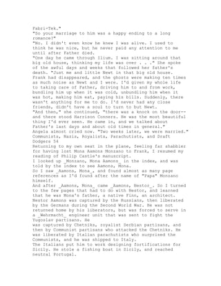 Fabri-Tek."
"So your marriage to him was a happy ending to a long
romance?"
"No. I didn't even know he knew I was alive. I used to
think he was nice, but he never paid any attention to me
until after Father died.
"One day he came through Ilium. I was sitting around that
big old house, thinking my life was over . . ." She spoke
of the awful days and weeks that followed her father's
death. "Just me and little Newt in that big old house.
Frank had disappeared, and the ghosts were making ten times
as much noise as Newt and I were. I'd given my whole life
to taking care of Father, driving him to and from work,
bundling him up when it was cold, unbundling him when it
was hot, making him eat, paying his bills. Suddenly, there
wasn't anything for me to do. I'd never had any close
friends, didn't have a soul to turn to but Newt.
"And then," she continued, "there was a knock on the door--
and there stood Harrison Conners. He was the most beautiful
thing I'd ever seen. He came in, and we talked about
Father's last days and about old times in general."
Angela almost cried now. "Two weeks later, we were married."
Communists, Nazis, Royalists, Parachutists, and Draft
Dodgers 54
Returning to my own seat in the plane, feeling far shabbier
for having lost Mona Aamons Monzano to Frank, I resumed my
reading of Philip Castle's manuscript.
I looked up _Monzano, Mona Aamons_ in the index, and was
told by the index to see Aamons, Mona.
So I saw _Aamons, Mona_, and found almost as many page
references as I'd found after the name of "Papa" Monzano
himself.
And after _Aamons, Mona_ came _Aamons, Nestor_. So I turned
to the few pages that had to do with Nestor, and learned
that he was Mona's father, a native Finn, an architect.
Nestor Aamons was captured by the Russians, then liberated
by the Germans during the Second World War. He was not
returned home by his liberators, but was forced to serve in
a _Wehrmacht_ engineer unit that was sent to fight the
Yugoslav partisans. He
was captured by Chetniks, royalist Serbian partisans, and
then by Communist partisans who attacked the Chetniks. He
was liberated by Italian parachutists who surprised the
Communists, and he was shipped to Italy.
The Italians put him to work designing fortifications for
Sicily. He stole a fishing boat in Sicily, and reached
neutral Portugal.
 
