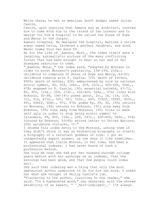 While there, he met an American draft dodger named Julian
Castle.
Castle, upon learning that Aamons was an architect, invited
him to come with him to the island of San Lorenzo and to
design for him a hospital to be called the House of Hope
and Mercy in the Jungle.
Aamons accepted. He designed the hospital, married a native
woman named Celia, fathered a perfect daughter, and died.
Never Index Your Own Book 55
As for the life of _Aamons, Mona_, the index itself gave a
jangling, surrealistic picture of the many conflicting
forces that had been brought to bear on her and of her
dismayed reactions to them.
"_Aamons, Mona:_" the index said, "adopted by Monzano in
order to boost Monzano's popularity, 194-199, 216a.;
childhood in compound of House of Hope and Mercy, 63-81;
childhood romance with P. Castle, 72f; death of father,
89ff; death of mother, 92f; embarrassed by role as national
erotic symbol, 80, 95f, 166n., 209, 247n., 400-406, 566n.,
678; engaged to P. Castle, 193; essential naïveté, 67-71,
80, 95f, 116a., 209, 274n., 400-406, 566a., 678; lives with
Bokonon, 92-98, 196-197; poems about, 2n., 26, 114, 119,
311, 316, 477n., 501, 507, 555n., 689, 718ff, 799ff, 800n.,
841, 846ff, 908n., 971, 974; poems by, 89, 92, 193; returns
to Monzano, 199; returns to Bokonon, 197; runs away from
Bokonon, 199; runs away from Moazano, 197; tries to make
self ugly in order to stop being erotic symbol to
islanders, 89, 95f, 116n., 209, 247n., 400-406, 566n., 678;
tutored by Bokonon, 63-80; writes letter to United Nations,
200; xylophone virtuoso, 71."
I showed this index entry to the Mintons, asking them if
they didn't think it was an enchanting biography in itself,
a biography of a reluctant goddess of love. I got an
unexpectedly expert answer, as one does in life sometimes.
It appeared that Claire Minton, in her time, had been a
professional indexer. I had never heard of such a
profession before.
She told me that she had put her husband through college
years before with her earnings as an indexer, that the
earnings had been good, and that few people could index
well.
She said that indexing was a thing that only the most
amateurish author undertook to do for his own book. I asked
her what she thought of Philip Castle's job.
"Flattering to the author, insulting to the reader," she
said. "In a hyphenated word," she observed, with the shrewd
amiability of an expert, " '_self-indulgent_.' I'm always
 