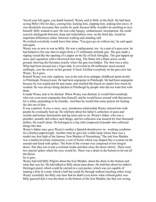 'Saved your life again, you dumb bastard,' Weary said to Billy in the ditch. He had been
saving Billy's fife for days, cursing him, kicking him, slapping him, making him move. It
was absolutely necessary that cruelty be used, because Billy wouldn't do anything to save
himself. Billy wanted to quit. He was cold, hungry, embarrassed, incompetent. He could
scarcely distinguish between sleep and wakefulness now, on the third day, found no
important differences either, between walking and standing still.
He wished everybody would leave him alone. 'You guys go on without me,' he said again
and again.
Weary was as new to war as Billy. He was a replacement, too. As a part of a gun crew, he
had helped to fire one shot in anger-from a 57-millimeter antitank gun. The gun made a
ripping sound like the opening of a zipper on the fly of God Almighty. The gun lapped up
snow and vegetation with a blowtorch feet long. The flame left a black arrow on the
ground, showing the Germans exactly where the gun was hidden. The shot was a miss.
What had been missed was a Tiger tank. It swiveled its 88-millimeter snout around
sniffingly, saw the arrow on the ground. It fired. It killed everybody on the gun crew but
Weary. So it goes.
Roland Weary was only eighteen, was at the end of an unhappy childhood spent mostly
in Pittsburgh, Pennsylvania. He had been unpopular in Pittsburgh. He had been unpopular
because he was stupid and fat and mean, and smelled like bacon no matter how much he
washed. He was always being ditched in Pittsburgh by people who did not want him with
them.
It made Weary sick to be ditched. When Weary was ditched, le would find somebody
who was even more unpopular than himself, and he would horse around with that person
for a while, pretending to be friendly. And then he would find some pretext for beating
the shit out of him.
It was a pattern. It was a crazy, sexy, murderous relationship Weary entered into with
people he eventually beat up. He told hem about his father's collection of guns and
swords and torture instruments and leg irons and so on. Weary's father, who was a
plumber, actually did collect such things, and his collection was insured for four thousand
dollars. He wasn't alone. He belonged to a big club composed of people who collected
things like that.
Weary's father once gave Weary's mother a Spanish thumbscrew in - working condition-
for a kitchen paperweight. Another time he gave her a table lamp whose base was a
model one foot high of the famous 'Iron Maiden of Nuremburg.' The real Iron Maiden
was a medieval torture instrument, a sort of boiler which was shaped like a woman on the
outside-and lined with spikes. The front of the woman was composed of two hinged
doors. The idea was to put a criminal inside and then close the doors slowly. There were
two special spikes where his eyes would be. There was a drain in the bottom to let out all
the blood.
So it goes.
Weary had told Billy Pilgrim about the Iron Maiden, about the drain in the bottom-and
what that was for. He had talked to Billy about dum-dums. He told him about his father's
Derringer pistol, which could be carried in a vest pocket, which was yet capable of
making a hole in a man 'which a bull bat could fly through without touching either wing.'
Weary scornfully bet Billy one time that he didn't even know what a blood gutter was.
Billy guessed that it was the drain in the bottom of the Iron Maiden, but that was wrong.
 
