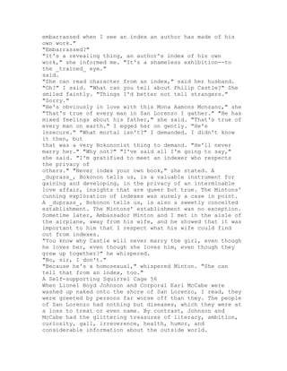 embarrassed when I see an index an author has made of his
own work."
"Embarrassed?"
"It's a revealing thing, an author's index of his own
work," she informed me. "It's a shameless exhibition--to
the _trained_ eye."
said.
"She can read character from an index," said her husband.
"Oh?" I said. "What can you tell about Philip Castle?" She
smiled faintly. "Things I'd better not tell strangers."
"Sorry."
"He's obviously in love with this Mona Aamons Monzano," she
"That's true of every man in San Lorenzo I gather." "He has
mixed feelings about his father," she said. "That's true of
every man on earth." I egged her on gently. "He's
insecure." "What mortal isn't?" I demanded. I didn't know
it then, but
that was a very Bokononist thing to demand. "He'll never
marry her." "Why not?" "I've said all I'm going to say,"
she said. "I'm gratified to meet an indexer who respects
the privacy of
others." "Never index your own book," she stated. A
_duprass_, Bokonon tells us, is a valuable instrument for
gaining and developing, in the privacy of an interminable
love affair, insights that are queer but true. The Mintons'
cunning exploration of indexes was surely a case in point.
A _duprass_, Bokonon tells us, is also a sweetly conceited
establishment. The Mintons' establishment was no exception.
Sometime later, Ambassador Minton and I met in the aisle of
the airplane, away from his wife, and he showed that it was
important to him that I respect what his wife could find
out from indexes.
"You know why Castle will never marry the girl, even though
he loves her, even though she loves him, even though they
grew up together?" he whispered.
"No, sir, I don't."
"Because he's a homosexual," whispered Minton. "She can
tell that from an index, too."
A Self-supporting Squirrel Cage 56
When Lionel Boyd Johnson and Corporal Earl McCabe were
washed up naked onto the shore of San Lorenzo, I read, they
were greeted by persons far worse off than they. The people
of San Lorenzo had nothing but diseases, which they were at
a loss to treat or even name. By contrast, Johnson and
McCabe had the glittering treasures of literacy, ambition,
curiosity, gall, irreverence, health, humor, and
considerable information about the outside world.
 