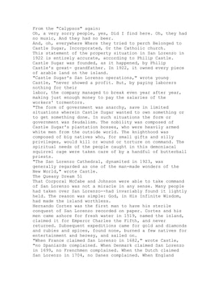 From the "Calypsos" again:
Oh, a very sorry people, yes, Did I find here. Oh, they had
no music, And they had no beer.
And, oh, everywhere Where they tried to perch Belonged to
Castle Sugar, Incorporated, Or the Catholic church.
This statement of the property situation in San Lorenzo in
1922 is entirely accurate, according to Philip Castle.
Castle Sugar was founded, as it happened, by Philip
Castle's great- grandfather. In 1922, it owned every piece
of arable land on the island.
"Castle Sugar's San Lorenzo operations," wrote young
Castle, "never showed a profit. But, by paying laborers
nothing for their
labor, the company managed to break even year after year,
making just enough money to pay the salaries of the
workers' tormentors.
"The form of government was anarchy, save in limited
situations wherein Castle Sugar wanted to own something or
to get something done. In such situations the form or
government was feudalism. The nobility was composed of
Castle Sugar's plantation bosses, who were heavily armed
white men from the outside world. The knighthood was
composed of big natives who, for small gifts and silly
privileges, would kill or wound or torture on command. The
spiritual needs of the people caught in this demoniacal
squirrel cage were taken care of by a handful of butterball
priests.
"The San Lorenzo Cathedral, dynamited in 1923, was
generally regarded as one of the man-made wonders of the
New World," wrote Castle.
The Queasy Dream 51
That Corporal McCabe and Johnson were able to take command
of San Lorenzo was not a miracle in any sense. Many people
had taken over San Lorenzo--had invariably found it lightly
held. The reason was simple: God, in His Infinite Wisdom,
had made the island worthless.
Hernando Cortes was the first man to have his sterile
conquest of San Lorenzo recorded on paper. Cortes and his
men came ashore for fresh water in 1519, named the island,
claimed it for Emperor Charles the Fifth, and never
returned. Subsequent expeditions came for gold and diamonds
and rubies and spices, found none, burned a few natives for
entertainment and heresy, and sailed on.
"When France claimed San Lorenzo in 1682," wrote Castle,
"no Spaniards complained. When Denmark claimed San Lorenzo
in 1699, no Frenchmen complained. When the Dutch claimed
San Lorenzo in 1704, no Danes complained. When England
 