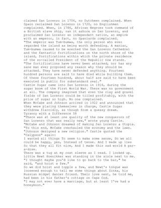 claimed San Lorenzo in 1706, no Dutchmen complained. When
Spain reclaimed San Lorenzo in 1720, no Englishmen
complained. When, in 1786, African Negroes took command of
a British slave ship, ran it ashore on San Lorenzo, and
proclaimed San Lorenzo an independent nation, an empire
with an emperor, in fact, no Spaniards complained.
"The emperor was Tum-bumwa, the only person who ever
regarded the island as being worth defending. A maniac,
Tum-bumwa caused to be erected the San Lorenzo Cathedral
and the fantastic fortifications on the north shore of the
island, fortifications within which the private residence
of the so-called President of the Republic now stands.
"The fortifications have never been attacked, nor has any
sane man ever proposed any reason why they should be
attacked. They have never defended anything. Fourteen
hundred persons are said to have died while building them.
Of these fourteen hundred, about half are said to have been
executed in public for substandard zeal."
Castle Sugar came into San Lorenzo in 1916, during the
sugar boom of the First World War. There was no government
at all. The company imagined that even the clay and gravel
fields of San Lorenzo could be tilled profitably, with the
price of sugar so high. No one complained.
When McCabe and Johnson arrived in 1922 and announced that
they were placing themselves in charge, Castle Sugar
withdrew flaccidly, as though from a queasy dream.
Tyranny with a Difference 58
"There was at least one quality of the new conquerors of
San Lorenzo that was really new," wrote young Castle.
"McCabe and Johnson dreamed of making San Lorenzo a Utopia.
"To this end, McCabe overhauled the economy and the laws.
"Johnson designed a new religion." Castle quoted the
"Calypsos" again:
I wanted all things To seem to make some sense, So we all
could be happy, yes, Instead of tense. And I made up lies
So that they all fit nice, And I made this sad world A par-
a-dise.
There was a tug at my coat sleeve as I read. I looked up.
Little Newt Hoenikker was standing in the aisle next to me.
"I thought maybe you'd like to go back to the bar," he
said, "and hoist a few."
So we did hoist and topple a few, and Newt's tongue was
loosened enough to tell me some things about Zinka, his
Russian midget dancer friend. Their love nest, he told me,
had been in his father's cottage on Cape Cod.
"I may not ever have a marriage, but at least I've had a
honeymoon."
 