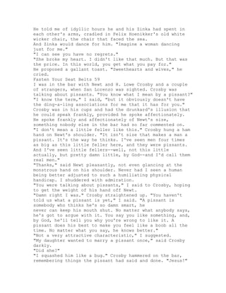 He told me of idyllic hours he and his Zinka had spent in
each other's arms, cradled in Felix Hoenikker's old white
wicker chair, the chair that faced the sea.
And Zinka would dance for him. "Imagine a woman dancing
just for me."
"I can see you have no regrets."
"She broke my heart. I didn't like that much. But that was
the price. In this world, you get what you pay for."
He proposed a gallant toast. "Sweethearts and wives," he
cried.
Fasten Your Seat Belts 59
I was in the bar with Newt and H. Lowe Crosby and a couple
of strangers, when San Lorenzo was sighted. Crosby was
talking about pissants. "You know what I mean by a pissant?"
"I know the term," I said, "but it obviously doesn't have
the ding-a-ling associations for me that it has for you."
Crosby was in his cups and had the drunkard's illusion that
he could speak frankly, provided he spoke affectionately.
He spoke frankly and affectionately of Newt's size,
something nobody else in the bar had so far commented on.
"I don't mean a little feller like this." Crosby hung a ham
hand on Newt's shoulder. "It isn't size that makes a man a
pissant. It's the way he thinks. I've seen men four times
as big as this little feller here, and they were pissants.
And I've seen little fellers--well, not this little
actually, but pretty damn little, by God--and I'd call them
real men."
"Thanks," said Newt pleasantly, not even glancing at the
monstrous hand on his shoulder. Never had I seen a human
being better adjusted to such a humiliating physical
handicap. I shuddered with admiration.
"You were talking about pissants," I said to Crosby, hoping
to get the weight of his hand off Newt.
"Damn right I was." Crosby straightened up. "You haven't
told us what a pissant is yet," I said. "A pissant is
somebody who thinks he's so damn smart, he
never can keep his mouth shut. No matter what anybody says,
he's got to argue with it. You say you like something, and,
by God, he'll tell you why you're wrong to like it. A
pissant does his best to make you feel like a boob all the
time. No matter what you say, he knows better."
"Not a very attractive characteristic," I suggested.
"My daughter wanted to marry a pissant once," said Crosby
darkly.
"Did she?"
"I squashed him like a bug." Crosby hammered on the bar,
remembering things the pissant had said and done. "Jesus!"
 