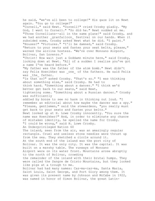 he said, "we've all been to college!" His gaze lit on Newt
again. "You go to college?"
"Cornell," said Newt. "Cornell!" cried Crosby gladly. "My
God, I went to Cornell." "So did he." Newt nodded at me.
"Three Cornellians--all in the same plane!" said Crosby, and
we had another _granfalloon_ festival on our hands. When it
subsided some, Crosby asked Newt what he did. "I paint."
"Houses?" "Pictures." "I'll be damned," said Crosby.
"Return to your seats and fasten your seat belts, please,"
warned the airline hostess. "We're over Monzano Airport,
Bolivar, San Lorenzo."
"Christ! Now wait just a Goddamn minute here," said Crosby,
looking down at Newt. "All of a sudden I realize you've got
a name I've heard before."
"My father was the father of the atom bomb." Newt didn't
say Felix Hoenikker was _one_ of the fathers. He said Felix
was _the_ father.
"Is that so?" asked Crosby. "That's so." "I was thinking
about something else," said Crosby. He had to
think hard. "Something about a dancer." "I think we'd
better get back to our seats," said Newt,
tightening some. "Something about a Russian dancer." Crosby
was sufficiently
addled by booze to see no harm in thinking out loud. "I
remember an editorial about how maybe the dancer was a spy."
"Please, gentlemen," said the stewardess, "you really must
get back to your seats and fasten your belts."
Newt looked up at H. Lowe Crosby innocently. "You sure the
name was Hoenikker?" And, in order to eliminate any chance
of mistaken identity, he spelled the name for Crosby.
"I could be wrong," said H. Lowe Crosby.
An Underprivileged Nation 60
The island, seen from the air, was an amazingly regular
rectangle. Cruel and useless stone needles were thrust up
from the sea. They sketched a circle around it.
At the south end of the island was the port city of
Bolivar. It was the only city. It was the capital. It was
built on a marshy table. The runways of Monzano
Airport were on its water front. Mountains arose abruptly
to the north of Bolivar, crowding
the remainder of the island with their brutal humps. They
were called the Sangre de Cristo Mountains, but they looked
like pigs at a trough to me.
Bolivar had had many names: Caz-ma-caz-ma, Santa Maria,
Saint Louis, Saint George, and Port Glory among them. It
was given its present name by Johnson and McCabe in 1922,
was named in honor of Simon Bolivar, the great Latin-
 