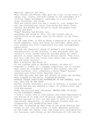 American idealist and hero.
When Johnson and McCabe came upon the city, it was built of
twigs, tin, crates, and mud--rested on the catacombs of a
trillion happy scavengers, catacombs in a sour mash of
slop, feculence, and slime.
That was pretty much the way I found it, too, except for
the new architectural false face along the water front.
Johnson and McCabe had failed to raise the people from
misery and muck.
"Papa" Monzano had failed, too.
Everybody was bound to fail, for San Lorenzo was as
unproductive as an equal area in the Sahara or the Polar
Icecap.
At the same time, it had as dense a population as could be
found anywhere, India and China not excluded. There were
four hundred and fifty inhabitants for each uninhabitable
square mile.
"During the idealistic phase of McCabe's and Johnson's
reorganization of San Lorenzo, it was announced that the
country's total income would be divided among all adult
persons in equal shares," wrote Philip Castle. "The first
and only time this was tried, each share came to between
six and seven dollars."
What a Corporal Was Worth 61
In the customs shed at Monzano Airport, we were all
required to submit to a luggage inspection, and to convert
what money we intended to spend in San Lorenzo into the
local currency, into _Corporals_, which "Papa" Monzano
insisted were worth fifty American cents.
The shed was neat and new, but plenty of signs had already
been slapped on the walls, higgledy-piggledy.
ANYBODY CAUGHT PRACTICING BOKONONISM IN SAN LORENZO, said
one, WILL DIE ON THE HOOK!
Another poster featured a picture of Bokonon, a scrawny old
colored man who was smoking a cigar. He looked clever and
kind and amused.
Under the picture were the words: WANTED DEAD OR ALIVE,
10,000 CORPORALS REWARD!
I took a closer look at that poster and found reproduced at
the bottom of it some sort of police identification form
Bokonon had had to fill out way back in 1929. It was
reproduced, apparently, to show Bokonon hunters what his
fingerprints and handwriting were like.
But what interested me were some of the words Bokonon had
chosen to put into the blanks in 1929. Wherever possible,
he had taken the cosmic view, had taken into consideration,
for instance, such things as the shortness of life and the
 