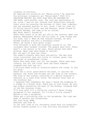 longness of eternity.
He reported his avocation as: "Being alive." He reported
his principal occupation as: "Being dead." THIS IS A
CHRISTIAN NATION! ALL FOOT PLAY WILL BE PUNISHED BY
THE HOOK, said another sign. The sign was meaningless to
me, since I had not yet learned that Bokononists mingled
their souls by pressing the bottoms of their feet together.
And the greatest mystery of all, since I had not read all
of Philip Castle's book, was how Bokonon, bosom friend of
Corporal McCabe, had come to be an outlaw.
Why Hazel Wasn't Scared 62
There were seven of us who got off at San Lorenzo: Newt and
Angela, Ambassador Minton and his wife, H. Lowe Crosby and
his wife, and I. When we had cleared customs, we were
herded outdoors and onto a reviewing stand.
There, we faced a very quiet crowd.
Five thousand or more San Lorenzans stared at us. The
islanders were oatmeal colored. The people were thin. There
wasn't a fat person to be seen. Every person had teeth
missing. Many legs were bowed or swollen.
Not one pair of eyes was clear.
The women's breasts were bare and paltry. The men wore
loose loincloths that did little to conceal penes like
pendulums on grandfather clocks.
There were many dogs, but not one barked. There were many
infants, but not one cried. Here and there someone
coughed--and that was all.
A military band stood at attention before the crowd. It did
not play.
There was a color guard before the band. It carried two
banners, the Stars and Stripes and the flag of San Lorenzo.
The flag of San Lorenzo consisted of a Marine Corporal's
chevrons on a royal blue field. The banners hung lank in
the windless day.
I imagined that somewhere far away I heard the blamming of
a sledge on a brazen drum. There was no such sound. My soul
was simply resonating the beat of the brassy, clanging heat
of the San Lorenzan clime.
"I'm sure glad it's a Christian country," Hazel Crosby
whispered to her husband, "or I'd be a little scared."
Behind us was a xylophone.
There was a glittering sign on the xylophone. The sign was
made of garnets and rhinestones.
The sign said, MONA.
Reverent and Free 63
To the left side of our reviewing stand were six propeller-
driven fighter planes in a row, military assistance from
 